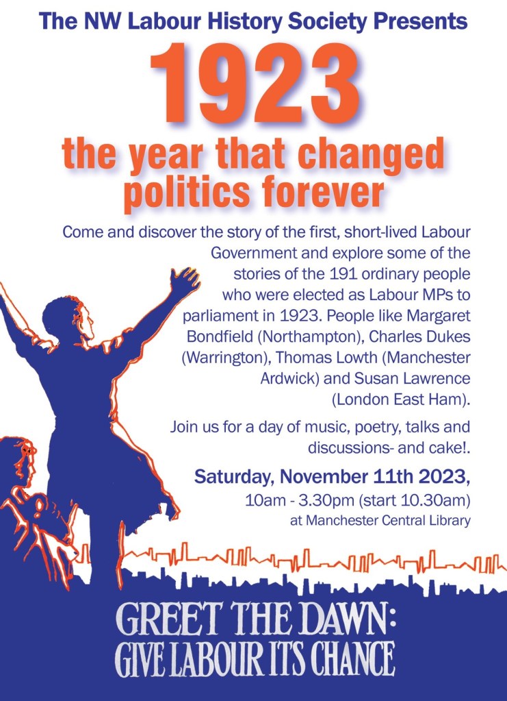 Poster with text reading:
The NW Labour History Society Presents
1923: the year that changed politics forever
Come and discover the story of the first, short-lived Labour Government and explore some of the stories of the 191 ordinary people who were elected as Labour MPs to parliament in 1923. People like Margaret Bondfield (Northampton), Charles Dukes (Warrington), Thomas Lowth (Manchester Ardwick) and Susan Lawrence (London East Ham).
Join us for a day of music, poetry, talks and discussions - and cake!. Saturday, November 11th 2023, 10am-3.30pm (start 10.30am) at Manchester Central Library
